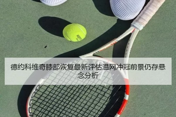 德约科维奇膝部恢复最新评估温网冲冠前景仍存悬念分析